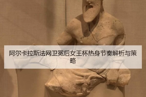 阿尔卡拉斯法网卫冕后女王杯热身节奏解析与策略